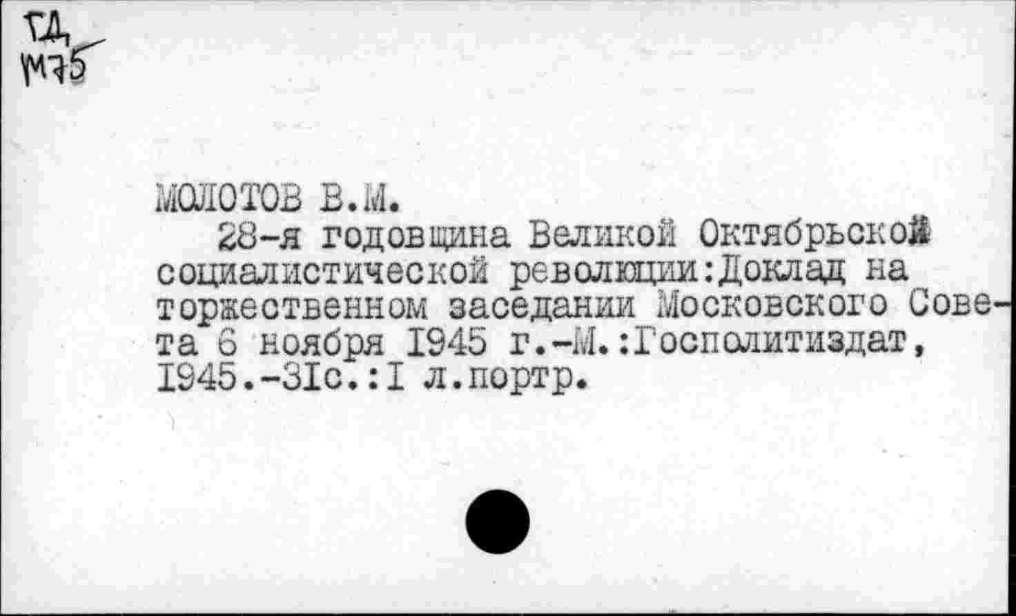 ﻿ГД.
МОЛОТОВ в.м.
28-я годовщина Великой Октябрьской социалистической революции:Доклад на торжественном заседании Московского Сове та 6 ноября 1945 г.-М. :Госполитиздат, 1945.-31с.:1 л.портр.